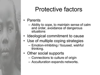 Protective factors Parents  Ability to cope, to maintain sense of calm and order, avoidance of dangerous situations Ideological commitment to cause Use of multiple coping strategies Emotion-inhibiting / focused, wishful thinking. Other social supports Connections to culture of origin Acculturation expands networks. 