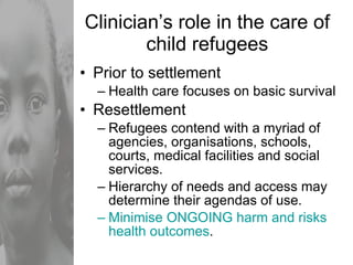 Clinician’s role in the care of child refugees Prior to settlement Health care focuses on basic survival Resettlement Refugees contend with a myriad of agencies, organisations, schools, courts, medical facilities and social services. Hierarchy of needs and access may determine their agendas of use. Minimise ONGOING harm and risks health outcomes . 
