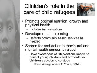 Clinician’s role in the care of child refugees Promote optimal nutrition, growth and physical health. Includes immunisations Developmental screening Refer to community based services as needed  Screen for and act on behavioural and mental health concerns raised Have awareness of interventions known to benefit young children and advocate for children’s access to services Home visiting; Incredible Years; CAMHS 