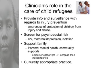 Clinician’s role in the care of child refugees Provide info and surveillance with regards to injury prevention awareness of protection of children from injury and abuse. Screen for psychosocial risk DV, maternal depression, isolation. Support family Parental mental health, community supports Empower caregivers --> increase their independence Culturally appropriate practice. 