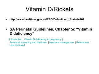 Vitamin D/Rickets http://www.health.sa.gov.au/PPG/Default.aspx?tabid=202 SA Perinatal Guidelines, Chapter 5c “Vitamin D deficiency”    Introduction  |  Vitamin D deficiency in pregnancy  |  Antenatal screening and treatment  |  Neonatal management  |  References  |  Last reviewed 