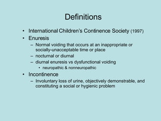 Definitions International Children’s Continence Society  (1997) Enuresis Normal voiding that occurs at an inappropriate or socially-unacceptable time or place nocturnal or diurnal diurnal enuresis vs dysfunctional voiding neuropathic & nonneuropathic Incontinence Involuntary loss of urine, objectively demonstrable, and constituting a social or hygienic problem 