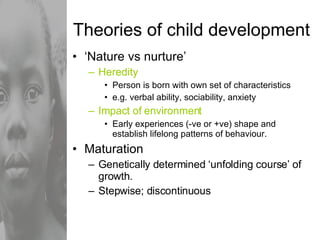 Theories of child development ‘ Nature vs nurture’ Heredity Person is born with own set of characteristics e.g. verbal ability, sociability, anxiety Impact of environment Early experiences (-ve or +ve) shape and establish lifelong patterns of behaviour. Maturation  Genetically determined ‘unfolding course’ of growth. Stepwise; discontinuous 