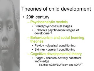Theories of child development 20th century  Psychoanalytic models Freud psychosexual stages Erikson’s psychosocial stages of development Behaviourism and social learning theories Pavlov - classical conditioning Skinner - operant conditioning Cognitive developmental theory Piaget - children actively construct knowledge i.e. they ACTIVELY learn and ADAPT 