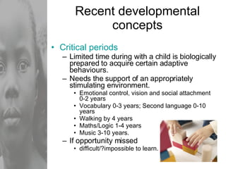 Recent developmental concepts Critical periods Limited time during with a child is biologically prepared to acquire certain adaptive behaviours. Needs the support of an appropriately stimulating environment. Emotional control, vision and social attachment 0-2 years Vocabulary 0-3 years; Second language 0-10 years Walking by 4 years Maths/Logic 1-4 years Music 3-10 years. If opportunity missed  difficult/?impossible to learn. 