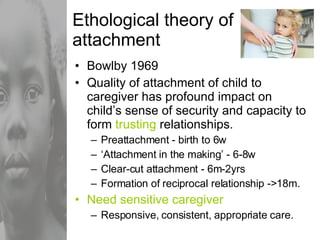 Ethological theory of attachment Bowlby 1969 Quality of attachment of child to caregiver has profound impact on child’s sense of security and capacity to form  trusting  relationships. Preattachment - birth to 6w ‘ Attachment in the making’ - 6-8w Clear-cut attachment - 6m-2yrs Formation of reciprocal relationship ->18m. Need sensitive caregiver Responsive, consistent, appropriate care. 