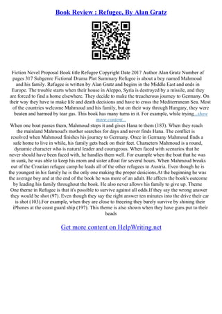 Book Review : Refugee, By Alan Gratz
Fiction Novel Proposal Book title Refugee Copyright Date 2017 Author Alan Gratz Number of
pages 317 Subgenre Fictional Drama Plot Summary Refugee is about a boy named Mahmoud
and his family. Refugee is written by Alan Gratz and begins in the Middle East and ends in
Europe. The trouble starts when their house in Aleppo, Syria is destroyed by a missile, and they
are forced to find a home elsewhere. They decide to make the treacherous journey to Germany. On
their way they have to make life and death decisions and have to cross the Mediterranean Sea. Most
of the countries welcome Mahmoud and his family, but on their way through Hungary, they were
beaten and harmed by tear gas. This book has many turns in it. For example, while trying...show
more content...
When one boat passes them, Mahmoud stops it and gives Hana to them (183). When they reach
the mainland Mahmoud's mother searches for days and never finds Hana. The conflict is
resolved when Mahmoud finishes his journey to Germany. Once in Germany Mahmoud finds a
safe home to live in while, his family gets back on their feet. Characters Mahmoud is a round,
dynamic character who is natural leader and courageous. When faced with scenarios that he
never should have been faced with, he handles them well. For example when the boat that he was
in sunk, he was able to keep his mom and sister afloat for several hours. When Mahmoud breaks
out of the Croatian refugee camp he leads all of the other refugees to Austria. Even though he is
the youngest in his family he is the only one making the proper desicions.At the beginning he was
the average boy and at the end of the book he was more of an adult. He affects the book's outcome
by leading his family throughout the book. He also never allows his family to give up. Theme
One theme in Refugee is that it's possible to survive against all odds.If they say the wrong answer
they would be shot (97). Even though they say the right answer ten minutes into the drive their car
is shot (103).For example, when they are close to freezing they barely survive by shining their
iPhones at the coast guard ship (197). This theme is also shown when they have guns put to their
heads
Get more content on HelpWriting.net
 