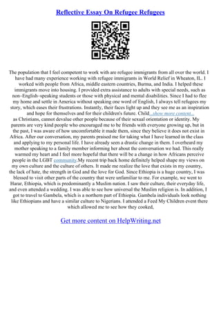 Reflective Essay On Refugee Refugees
The population that I feel competent to work with are refugee immigrants from all over the world. I
have had many experience working with refugee immigrants in World Relief in Wheaton, IL. I
worked with people from Africa, middle eastern countries, Burma, and India. I helped these
immigrants move into housing. I provided extra assistance to adults with special needs, such as
non–English–speaking students or those with physical and mental disabilities. Since I had to flee
my home and settle in America without speaking one word of English, I always tell refugees my
story, which eases their frustrations. Instantly, their faces light up and they see me as an inspiration
and hope for themselves and for their children's future. Child...show more content...
as Christians, cannot devalue other people because of their sexual orientation or identity. My
parents are very kind people who encouraged me to be friends with everyone growing up, but in
the past, I was aware of how uncomfortable it made them, since they believe it does not exist in
Africa. After our conversation, my parents praised me for taking what I have learned in the class
and applying to my personal life. I have already seen a drastic change in them. I overheard my
mother speaking to a family member informing her about the conversation we had. This really
warmed my heart and I feel more hopeful that there will be a change in how Africans perceive
people in the LGBT community.My recent trip back home definitely helped shape my views on
my own culture and the culture of others. It made me realize the love that exists in my country,
the lack of hate, the strength in God and the love for God. Since Ethiopia is a huge country, I was
blessed to visit other parts of the country that were unfamiliar to me. For example, we went to
Harar, Ethiopia, which is predominantly a Muslim nation. I saw their culture, their everyday life,
and even attended a wedding. I was able to see how universal the Muslim religion is. In addition, I
got to travel to Gambela, which is a northern part of Ethiopia. Gambela individuals look nothing
like Ethiopians and have a similar culture to Nigerians. I attended a Feed My Children event there
which allowed me to see how they cooked,
Get more content on HelpWriting.net
 