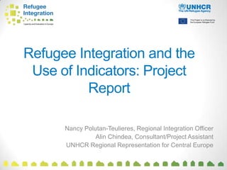 This Project is co-financed by
the European Refugee Fund

Refugee Integration and the
Use of Indicators: Project
Report
Nancy Polutan-Teulieres, Regional Integration Officer
Alin Chindea, Consultant/Project Assistant
UNHCR Regional Representation for Central Europe

 