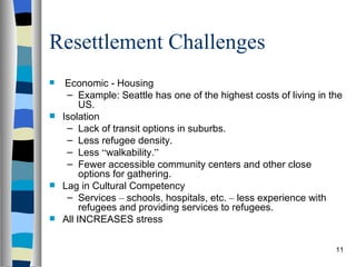 Resettlement Challenges
  Economic - Housing
   – Example: Seattle has one of the highest costs of living in the
       US.
 Isolation
   – Lack of transit options in suburbs.
   – Less refugee density.
   – Less “walkability.”
   – Fewer accessible community centers and other close
       options for gathering.
 Lag in Cultural Competency
   – Services – schools, hospitals, etc. – less experience with
       refugees and providing services to refugees.
 All INCREASES stress


                                                                 11
 