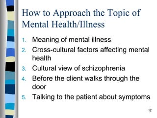How to Approach the Topic of
Mental Health/Illness
1.   Meaning of mental illness
2.   Cross-cultural factors affecting mental
     health
3.   Cultural view of schizophrenia
4.   Before the client walks through the
     door
5.   Talking to the patient about symptoms
                                           12
 