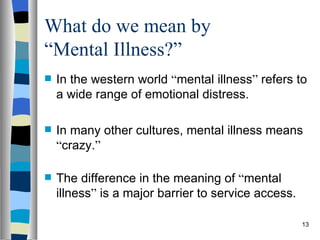What do we mean by
“Mental Illness?”
   In the western world “mental illness” refers to
    a wide range of emotional distress.

   In many other cultures, mental illness means
    “crazy.”

   The difference in the meaning of “mental
    illness” is a major barrier to service access.

                                                     13
 
