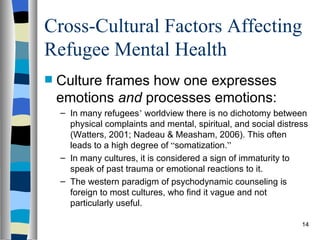 Cross-Cultural Factors Affecting
Refugee Mental Health
   Culture frames how one expresses
    emotions and processes emotions:
    – In many refugees’ worldview there is no dichotomy between
      physical complaints and mental, spiritual, and social distress
      (Watters, 2001; Nadeau & Measham, 2006). This often
      leads to a high degree of “somatization.”
    – In many cultures, it is considered a sign of immaturity to
      speak of past trauma or emotional reactions to it.
    – The western paradigm of psychodynamic counseling is
      foreign to most cultures, who find it vague and not
      particularly useful.

                                                                  14
 
