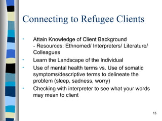 Connecting to Refugee Clients
•   Attain Knowledge of Client Background
    - Resources: Ethnomed/ Interpreters/ Literature/
    Colleagues
•   Learn the Landscape of the Individual
•   Use of mental health terms vs. Use of somatic
    symptoms/descriptive terms to delineate the
    problem (sleep, sadness, worry)
•   Checking with interpreter to see what your words
    may mean to client


                                                       15
 