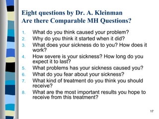 Eight questions by Dr. A. Kleinman
Are there Comparable MH Questions?
1.   What do you think caused your problem?
2.   Why do you think it started when it did?
3.   What does your sickness do to you? How does it
     work?
4.   How severe is your sickness? How long do you
     expect it to last?
5.   What problems has your sickness caused you?
6.   What do you fear about your sickness?
7.   What kind of treatment do you think you should
     receive?
8.   What are the most important results you hope to
     receive from this treatment?

                                                       17
 