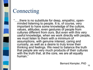 Connecting
“…..there is no substitute for deep, empathic, open-
  minded listening to people. It is, of course, very
  important to have some knowledge of the culture,
  values, attitudes, even gestures of people from
  cultures different from ours. But even with this very
  useful knowledge, when we work directly with people,
  we must listen to them with a minimum of
  assumptions, with genuine interest, caring and
  curiosity, as well as a desire to truly know their
  thinking and feelings. We need to balance the truth
  that people are very much products of their cultures
  with the truth that, at the core, we are all equally
  human.”

                                 Bernard Kempler, PhD
                                                        18
 
