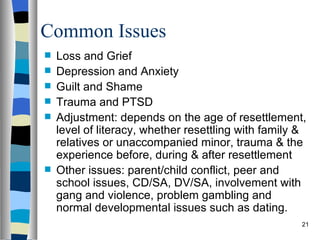 Common Issues
   Loss and Grief
   Depression and Anxiety
   Guilt and Shame
   Trauma and PTSD
   Adjustment: depends on the age of resettlement,
    level of literacy, whether resettling with family &
    relatives or unaccompanied minor, trauma & the
    experience before, during & after resettlement
   Other issues: parent/child conflict, peer and
    school issues, CD/SA, DV/SA, involvement with
    gang and violence, problem gambling and
    normal developmental issues such as dating.
                                                      21
 