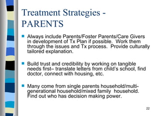 Treatment Strategies -
PARENTS
   Always include Parents/Foster Parents/Care Givers
    in development of Tx Plan if possible. Work them
    through the issues and Tx process. Provide culturally
    tailored explanation.

   Build trust and credibility by working on tangible
    needs first– translate letters from child’s school, find
    doctor, connect with housing, etc.

   Many come from single parents household/multi-
    generational household/mixed family household.
    Find out who has decision making power.

                                                               22
 