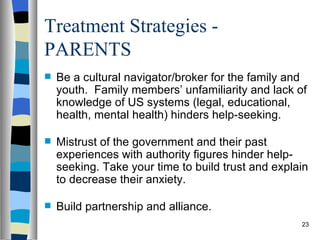 Treatment Strategies -
PARENTS
   Be a cultural navigator/broker for the family and
    youth. Family members’ unfamiliarity and lack of
    knowledge of US systems (legal, educational,
    health, mental health) hinders help-seeking.

   Mistrust of the government and their past
    experiences with authority figures hinder help-
    seeking. Take your time to build trust and explain
    to decrease their anxiety.

   Build partnership and alliance.
                                                    23
 