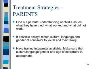 Treatment Strategies -
PARENTS
   Find out parents’ understanding of child’s issues;
    what they have tried; what worked and what did not
    work.

   If possible always match culture, language and
    gender of counselor to youth and their family.

   Have trained interpreter available. Make sure that
    culture/language/gender and age of interpreter is
    appropriate.

                                                         24
 