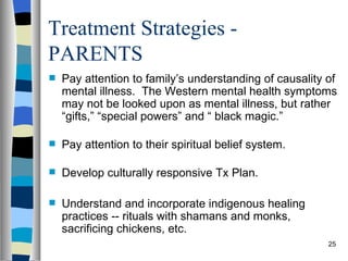 Treatment Strategies -
PARENTS
   Pay attention to family’s understanding of causality of
    mental illness. The Western mental health symptoms
    may not be looked upon as mental illness, but rather
    “gifts,” “special powers” and “ black magic.”

   Pay attention to their spiritual belief system.

   Develop culturally responsive Tx Plan.

   Understand and incorporate indigenous healing
    practices -- rituals with shamans and monks,
    sacrificing chickens, etc.
                                                         25
 