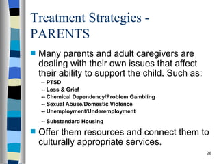 Treatment Strategies -
PARENTS
   Many parents and adult caregivers are
    dealing with their own issues that affect
    their ability to support the child. Such as:
    -- PTSD
    -- Loss & Grief
    -- Chemical Dependency/Problem Gambling
    -- Sexual Abuse/Domestic Violence
    -- Unemployment/Underemployment
    -- Substandard Housing
   Offer them resources and connect them to
    culturally appropriate services.
                                                   26
 