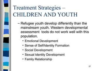 Treatment Strategies –
CHILDREN AND YOUTH
 – Refugee youth develop differently than the
   mainstream youth. Western developmental
   assessment tools do not work well with this
   population.
   •   Emotional Development
   •   Sense of Self/Identity Formation
   •   Social Development
   •   Sexual Identity Development
   •   Family Relationship

                                             27
 