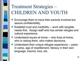 Treatment Strategies –
CHILDREN AND YOUTH
   Encourage them to have their parents involved but
    assure confidentiality.
   Establish trust and credibility -- work with tangible
    needs first. Assign staff who has similar refugee and
    cultural experience.
   Understand issues at home -- who lives at home,
    who is raising them, who makes decisions.
   Understand their unique refugee experience -- years
    in camp, age of resettlement, literacy in their own
    language, trauma, loss, etc.

                                                        28
 