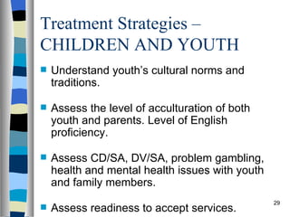 Treatment Strategies –
CHILDREN AND YOUTH
   Understand youth’s cultural norms and
    traditions.

   Assess the level of acculturation of both
    youth and parents. Level of English
    proficiency.

   Assess CD/SA, DV/SA, problem gambling,
    health and mental health issues with youth
    and family members.
                                                 29
   Assess readiness to accept services.
 