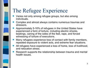 The Refugee Experience
   Varies not only among refugee groups, but also among
    individuals.
   Complex and almost always contains numerous traumas and
    stressors.
   Approximately 5-10% of refugees in the United States have
    experienced a form of torture, including electric shocks,
    beatings, caning of the soles of the feet, rape, and forced
    witnessing of torture of executions.
   Many refugees experience loss of contact with family members,
    repeated exposure to violent acts, and extreme fear situations.
   All refugees have experienced a loss of home, loss of livelihood,
    and relocation stress.
   Research supports the relationship between trauma and mental
    health issues.


                                                                   3
 