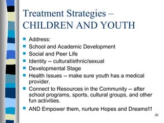 Treatment Strategies –
CHILDREN AND YOUTH
   Address:
   School and Academic Development
   Social and Peer Life
   Identity -- cultural/ethnic/sexual
   Developmental Stage
   Health Issues -- make sure youth has a medical
    provider.
   Connect to Resources in the Community -- after
    school programs, sports, cultural groups, and other
    fun activities.
   AND Empower them, nurture Hopes and Dreams!!!
                                                          30
 