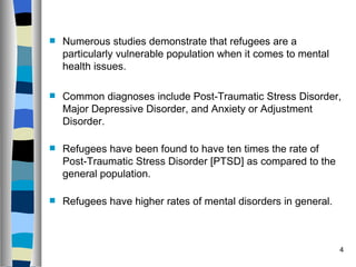    Numerous studies demonstrate that refugees are a
    particularly vulnerable population when it comes to mental
    health issues.

   Common diagnoses include Post-Traumatic Stress Disorder,
    Major Depressive Disorder, and Anxiety or Adjustment
    Disorder.

   Refugees have been found to have ten times the rate of
    Post-Traumatic Stress Disorder [PTSD] as compared to the
    general population.

   Refugees have higher rates of mental disorders in general.



                                                                 4
 
