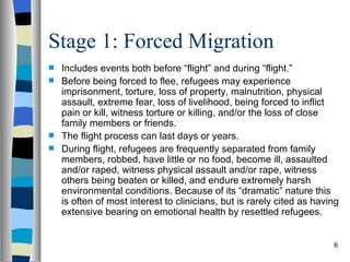 Stage 1: Forced Migration
 Includes events both before “flight” and during “flight.”
 Before being forced to flee, refugees may experience
  imprisonment, torture, loss of property, malnutrition, physical
  assault, extreme fear, loss of livelihood, being forced to inflict
  pain or kill, witness torture or killing, and/or the loss of close
  family members or friends.
 The flight process can last days or years.
 During flight, refugees are frequently separated from family
  members, robbed, have little or no food, become ill, assaulted
  and/or raped, witness physical assault and/or rape, witness
  others being beaten or killed, and endure extremely harsh
  environmental conditions. Because of its “dramatic” nature this
  is often of most interest to clinicians, but is rarely cited as having
  extensive bearing on emotional health by resettled refugees.


                                                                      6
 