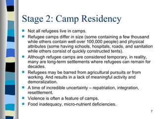 Stage 2: Camp Residency
   Not all refugees live in camps.
   Refugee camps differ in size (some containing a few thousand
    while others contain well over 100,000 people) and physical
    attributes (some having schools, hospitals, roads, and sanitation
    while others consist of quickly constructed tents).
   Although refugee camps are considered temporary, in reality,
    many are long-term settlements where refugees can remain for
    decades.
   Refugees may be barred from agricultural pursuits or from
    working. And results in a lack of meaningful activity and
    demoralization.
   A time of incredible uncertainty – repatriation, integration,
    resettlement.
   Violence is often a feature of camps.
   Food inadequacy, micro-nutrient deficiencies.
                                                                   7
 