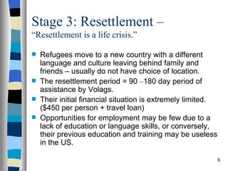 Stage 3: Resettlement –
“Resettlement is a life crisis.”

   Refugees move to a new country with a different
    language and culture leaving behind family and
    friends – usually do not have choice of location.
   The resettlement period = 90 –180 day period of
    assistance by Volags.
   Their initial financial situation is extremely limited.
    ($450 per person + travel loan)
   Opportunities for employment may be few due to a
    lack of education or language skills, or conversely,
    their previous education and training may be useless
    in the US.

                                                              8
 
