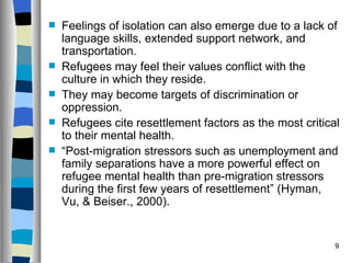    Feelings of isolation can also emerge due to a lack of
    language skills, extended support network, and
    transportation.
   Refugees may feel their values conflict with the
    culture in which they reside.
   They may become targets of discrimination or
    oppression.
   Refugees cite resettlement factors as the most critical
    to their mental health.
   “Post-migration stressors such as unemployment and
    family separations have a more powerful effect on
    refugee mental health than pre-migration stressors
    during the first few years of resettlement” (Hyman,
    Vu, & Beiser., 2000).


                                                          9
 