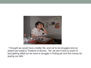 “I thought we would have a better life, and not to be struggles [sic] as
[when] we live[d] in Thailand or Burma. Yet, we don’t have to scare of
[sic] getting killed but we have to struggle in finding job and find money for
paying our bills.”

 