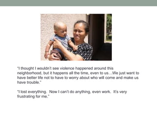 “I thought I wouldn’t see violence happened around this
neighborhood, but it happens all the time, even to us…We just want to
have better life not to have to worry about who will come and make us
have trouble.”

“I lost everything. Now I can’t do anything, even work. It’s very
frustrating for me.”

 