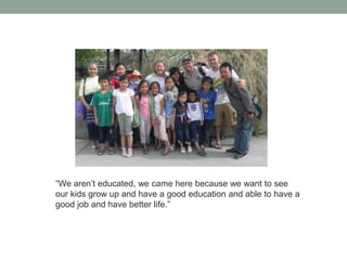 “We aren’t educated, we came here because we want to see
our kids grow up and have a good education and able to have a
good job and have better life.”

 