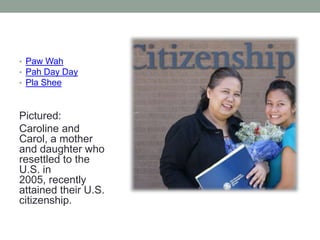 • Paw Wah
• Pah Day Day
• Pla Shee

Pictured:
Caroline and
Carol, a mother
and daughter who
resettled to the
U.S. in
2005, recently
attained their U.S.
citizenship.

 