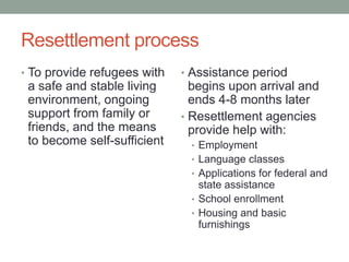 Resettlement process
• To provide refugees with

a safe and stable living
environment, ongoing
support from family or
friends, and the means
to become self-sufficient

• Assistance period

begins upon arrival and
ends 4-8 months later
• Resettlement agencies
provide help with:
• Employment
• Language classes
• Applications for federal and

state assistance
• School enrollment
• Housing and basic
furnishings

 