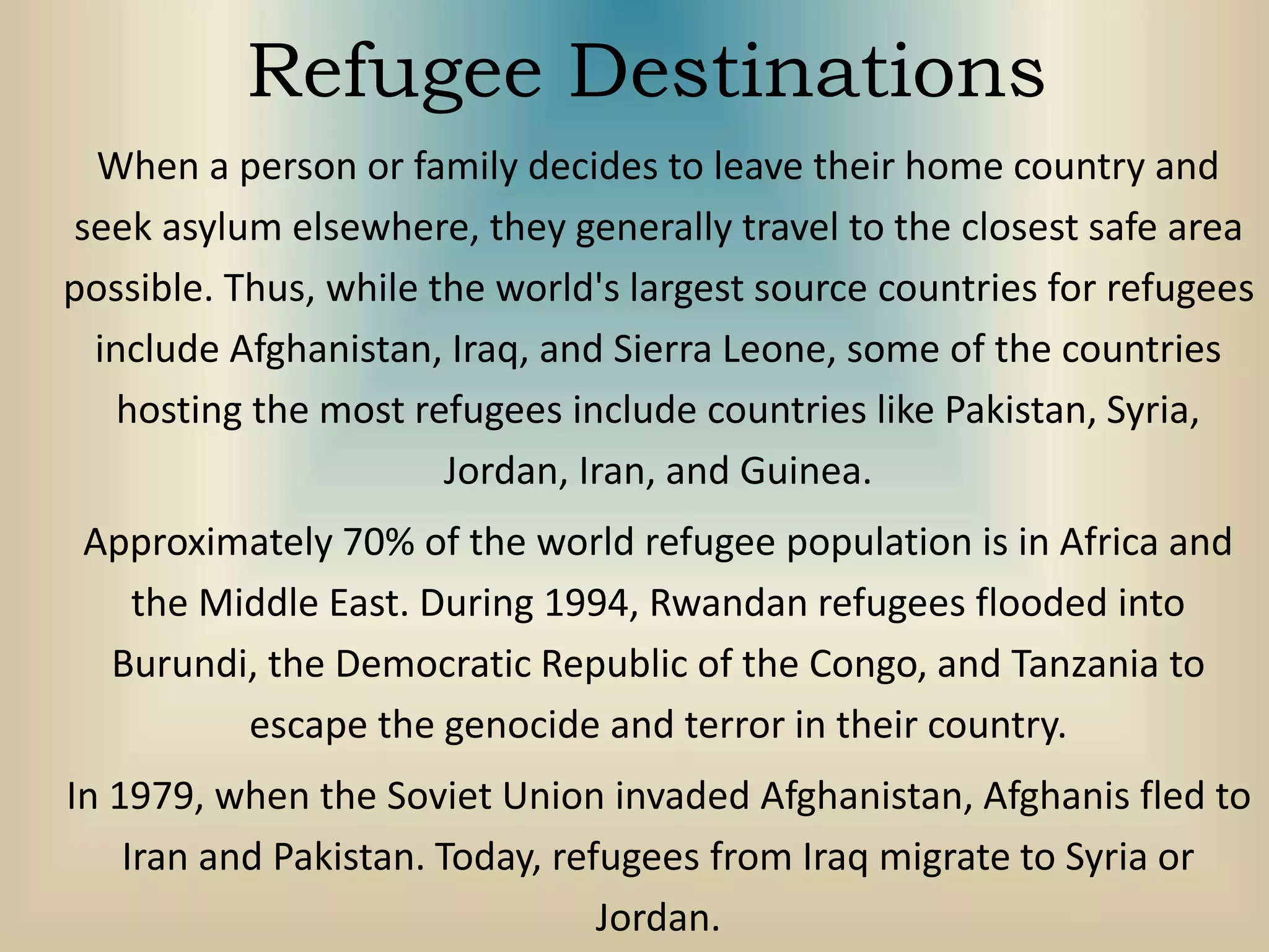 Refugee Destinations
When a person or family decides to leave their home country and
seek asylum elsewhere, they generally travel to the closest safe area
possible. Thus, while the world's largest source countries for refugees
include Afghanistan, Iraq, and Sierra Leone, some of the countries
hosting the most refugees include countries like Pakistan, Syria,
Jordan, Iran, and Guinea.
Approximately 70% of the world refugee population is in Africa and
the Middle East. During 1994, Rwandan refugees flooded into
Burundi, the Democratic Republic of the Congo, and Tanzania to
escape the genocide and terror in their country.
In 1979, when the Soviet Union invaded Afghanistan, Afghanis fled to
Iran and Pakistan. Today, refugees from Iraq migrate to Syria or
Jordan.
 