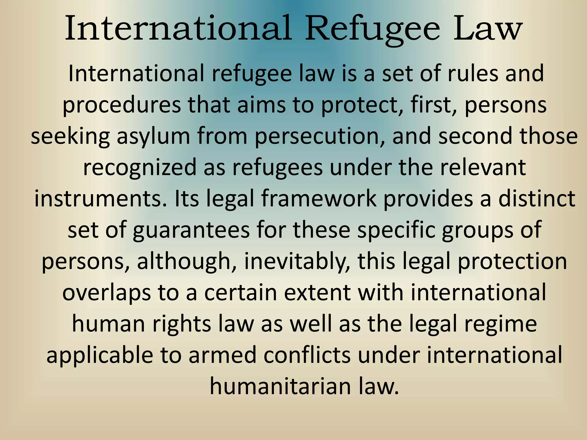 International Refugee Law
International refugee law is a set of rules and
procedures that aims to protect, first, persons
seeking asylum from persecution, and second those
recognized as refugees under the relevant
instruments. Its legal framework provides a distinct
set of guarantees for these specific groups of
persons, although, inevitably, this legal protection
overlaps to a certain extent with international
human rights law as well as the legal regime
applicable to armed conflicts under international
humanitarian law.
 