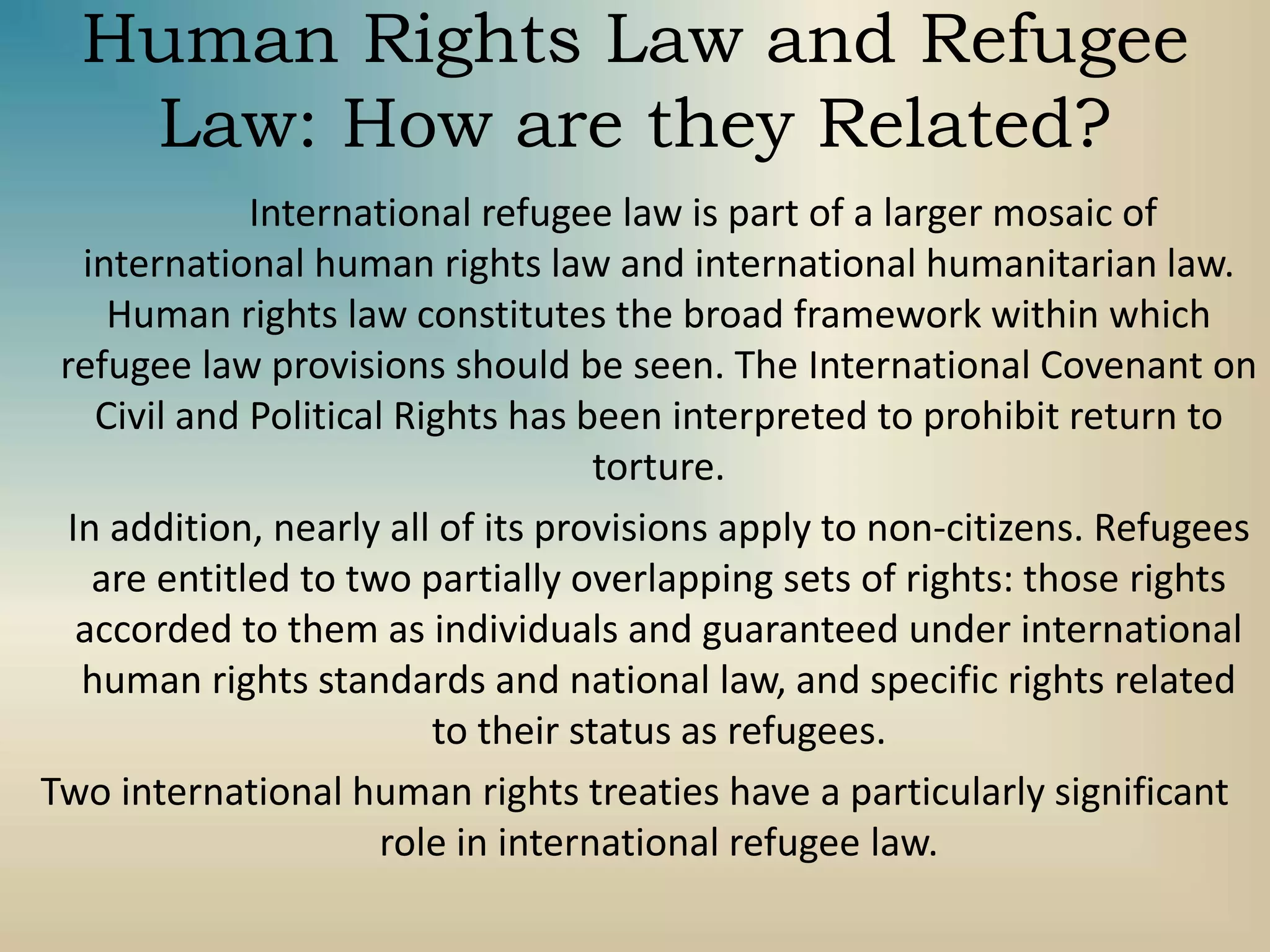 Human Rights Law and Refugee
Law: How are they Related?
International refugee law is part of a larger mosaic of
international human rights law and international humanitarian law.
Human rights law constitutes the broad framework within which
refugee law provisions should be seen. The International Covenant on
Civil and Political Rights has been interpreted to prohibit return to
torture.
In addition, nearly all of its provisions apply to non-citizens. Refugees
are entitled to two partially overlapping sets of rights: those rights
accorded to them as individuals and guaranteed under international
human rights standards and national law, and specific rights related
to their status as refugees.
Two international human rights treaties have a particularly significant
role in international refugee law.
 