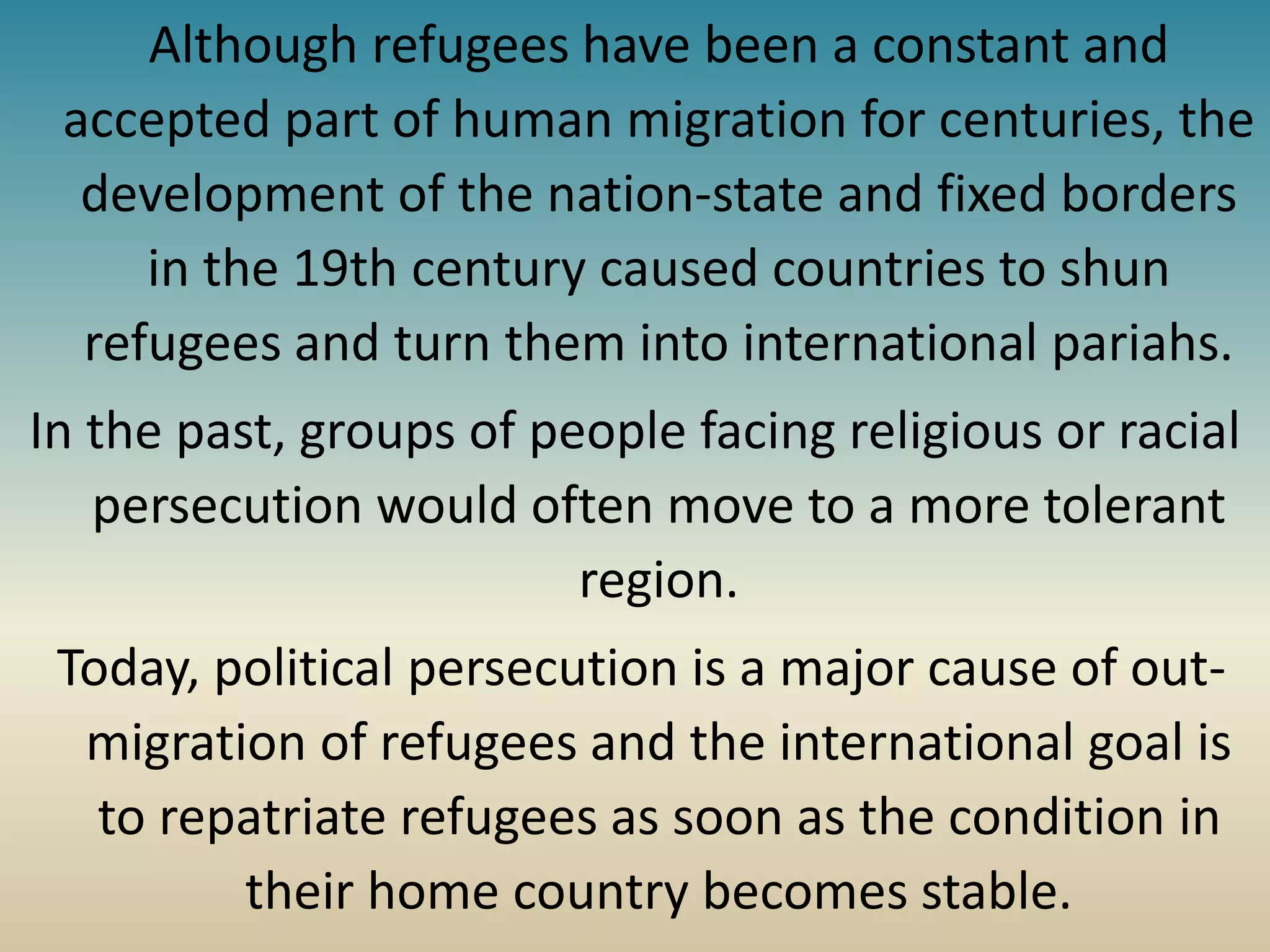Although refugees have been a constant and
accepted part of human migration for centuries, the
development of the nation-state and fixed borders
in the 19th century caused countries to shun
refugees and turn them into international pariahs.
In the past, groups of people facing religious or racial
persecution would often move to a more tolerant
region.
Today, political persecution is a major cause of out-
migration of refugees and the international goal is
to repatriate refugees as soon as the condition in
their home country becomes stable.
 