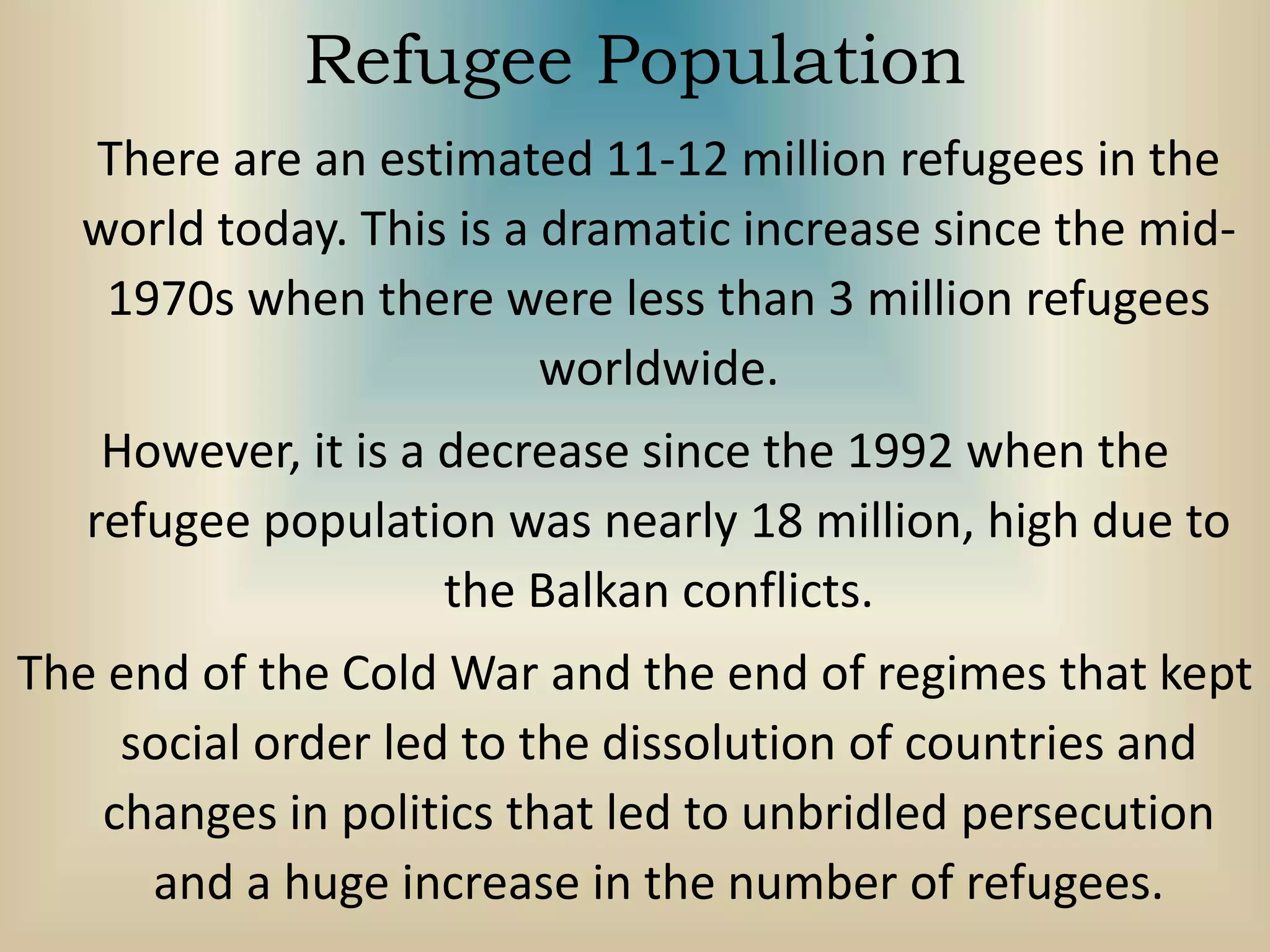 Refugee Population
There are an estimated 11-12 million refugees in the
world today. This is a dramatic increase since the mid-
1970s when there were less than 3 million refugees
worldwide.
However, it is a decrease since the 1992 when the
refugee population was nearly 18 million, high due to
the Balkan conflicts.
The end of the Cold War and the end of regimes that kept
social order led to the dissolution of countries and
changes in politics that led to unbridled persecution
and a huge increase in the number of refugees.
 