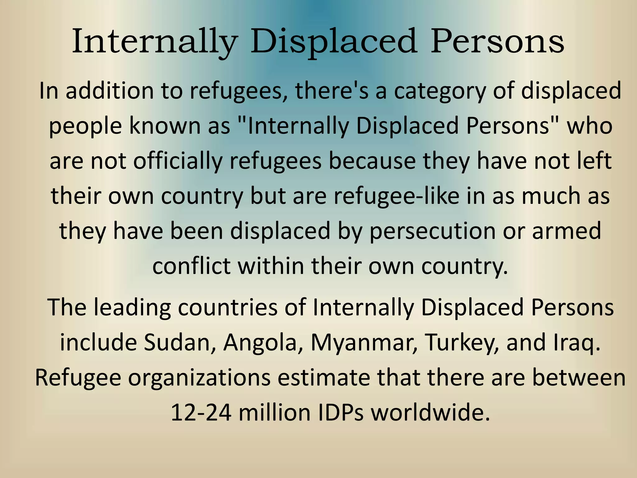 Internally Displaced Persons
In addition to refugees, there's a category of displaced
people known as "Internally Displaced Persons" who
are not officially refugees because they have not left
their own country but are refugee-like in as much as
they have been displaced by persecution or armed
conflict within their own country.
The leading countries of Internally Displaced Persons
include Sudan, Angola, Myanmar, Turkey, and Iraq.
Refugee organizations estimate that there are between
12-24 million IDPs worldwide.
 
