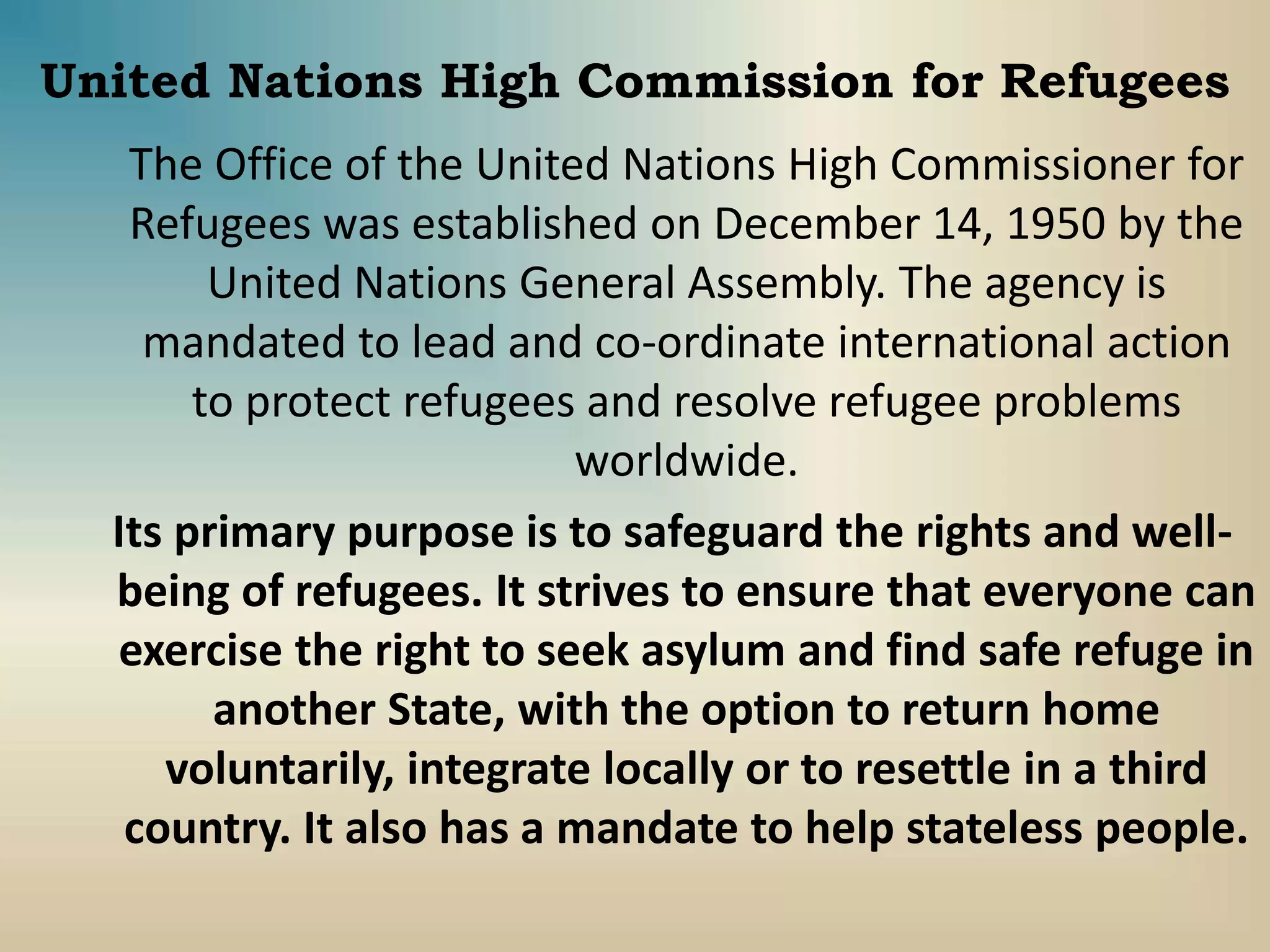 United Nations High Commission for Refugees
The Office of the United Nations High Commissioner for
Refugees was established on December 14, 1950 by the
United Nations General Assembly. The agency is
mandated to lead and co-ordinate international action
to protect refugees and resolve refugee problems
worldwide.
Its primary purpose is to safeguard the rights and well-
being of refugees. It strives to ensure that everyone can
exercise the right to seek asylum and find safe refuge in
another State, with the option to return home
voluntarily, integrate locally or to resettle in a third
country. It also has a mandate to help stateless people.
 
