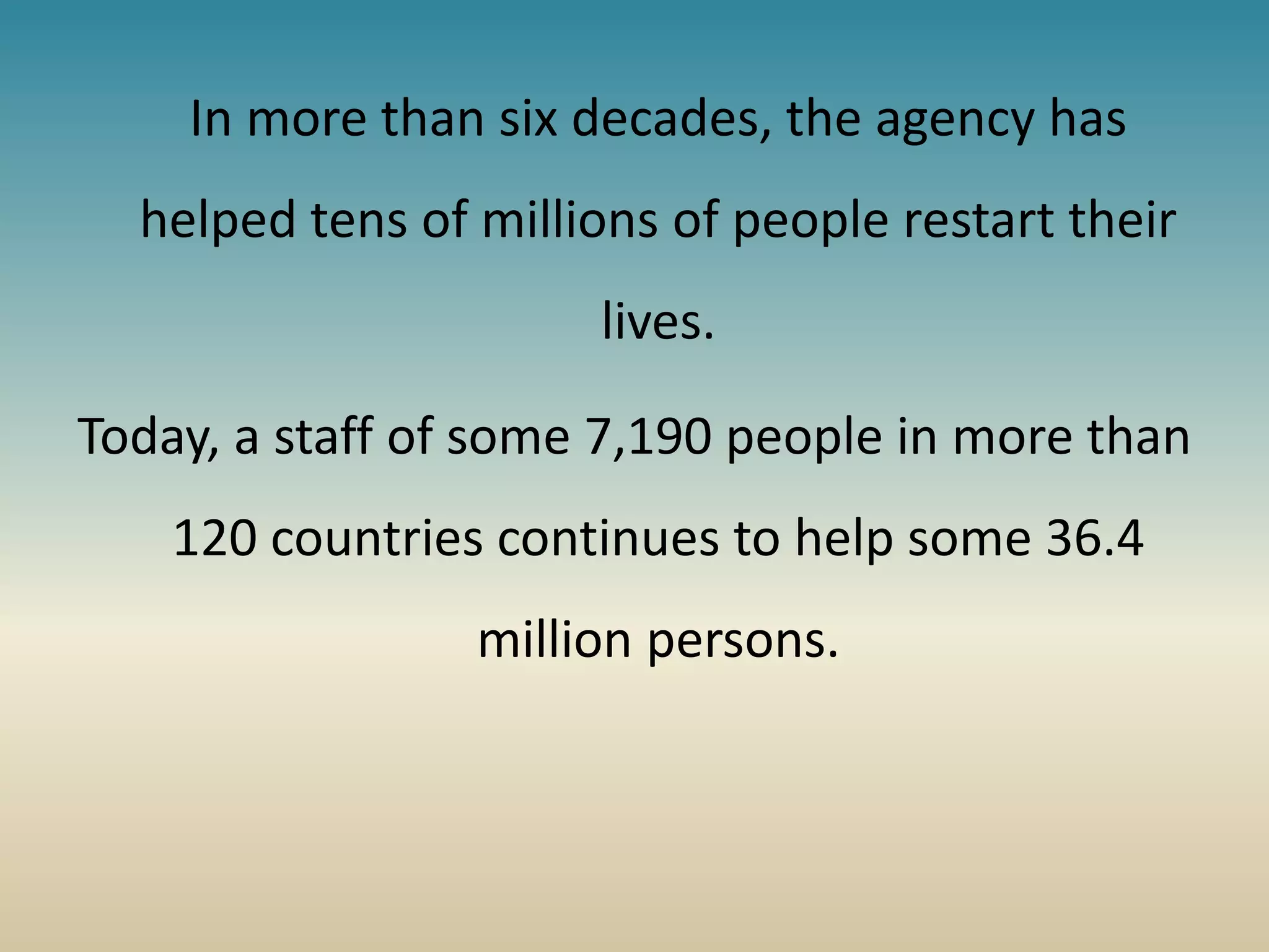In more than six decades, the agency has
helped tens of millions of people restart their
lives.
Today, a staff of some 7,190 people in more than
120 countries continues to help some 36.4
million persons.
 