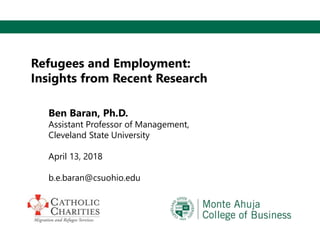 Refugees and Employment:
Insights from Recent Research
Ben Baran, Ph.D.
Assistant Professor of Management,
Cleveland State University
April 13, 2018
b.e.baran@csuohio.edu
 